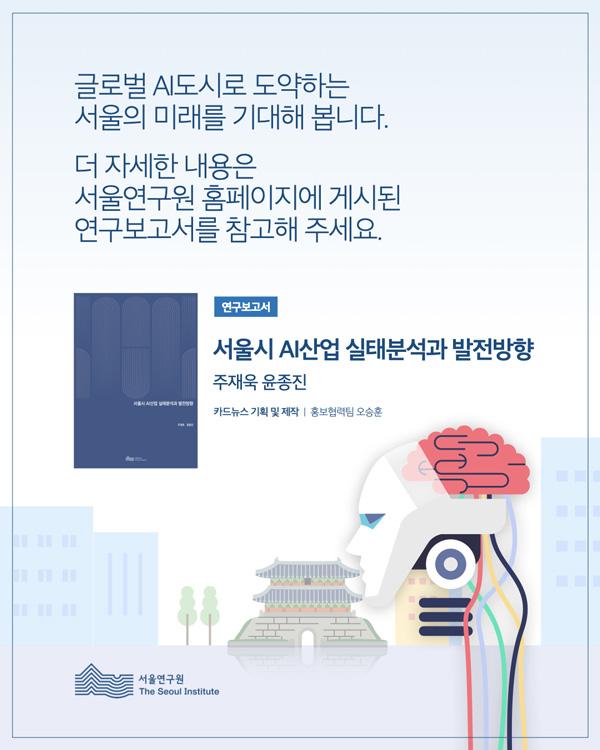 글로벌 AI도시로 도약하는 서울의 미래를 기대해 봅니다.  더 자세한 내용은 서울연구원 홈페이지에 게시된 연구보고서를 참고해 주세요.  연구보고서  서울시 AI산업 실태분석과 발전방향 주재욱 윤종진  카드뉴스 기획 및 제작 ㅣ 홍보협력팀 오승훈  서울연구원 The Seoul Institute