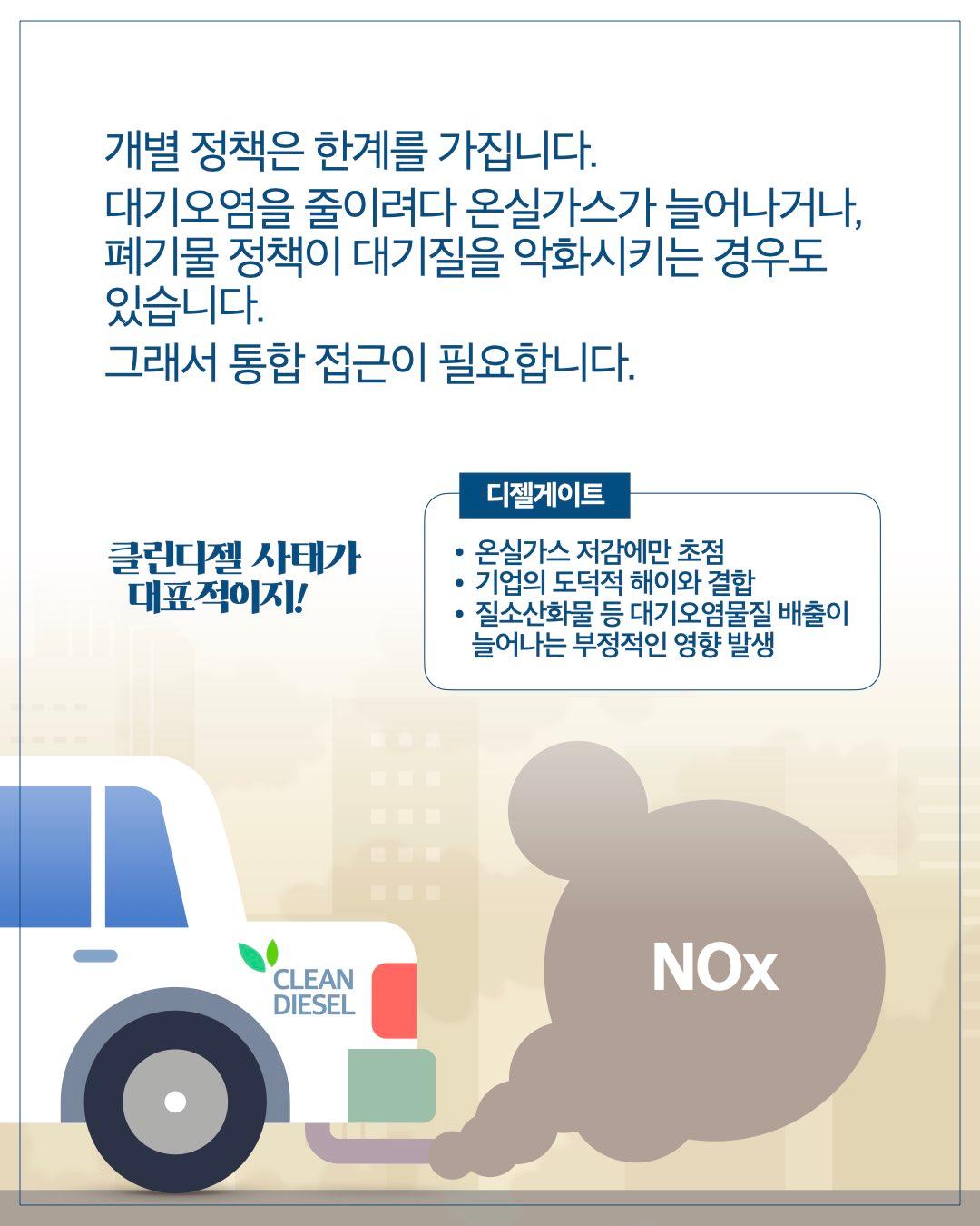 개별 정책은 한계를 가집니다. 대기오염을 줄이려다 온실가스가 늘어나거나, 폐기물 정책이 대기질을 악화시키는 경우도 있습니다. 그래서 통합 접근이 필요합니다.  클린디젤 사태가 대표적이지!  디젤게이트      온실가스 저감에만 초점     기업의 도덕적 해이와 결합     질소산화물 등 대기오염물질 배출이 늘어나는 부정적인 영향 발생  NOx