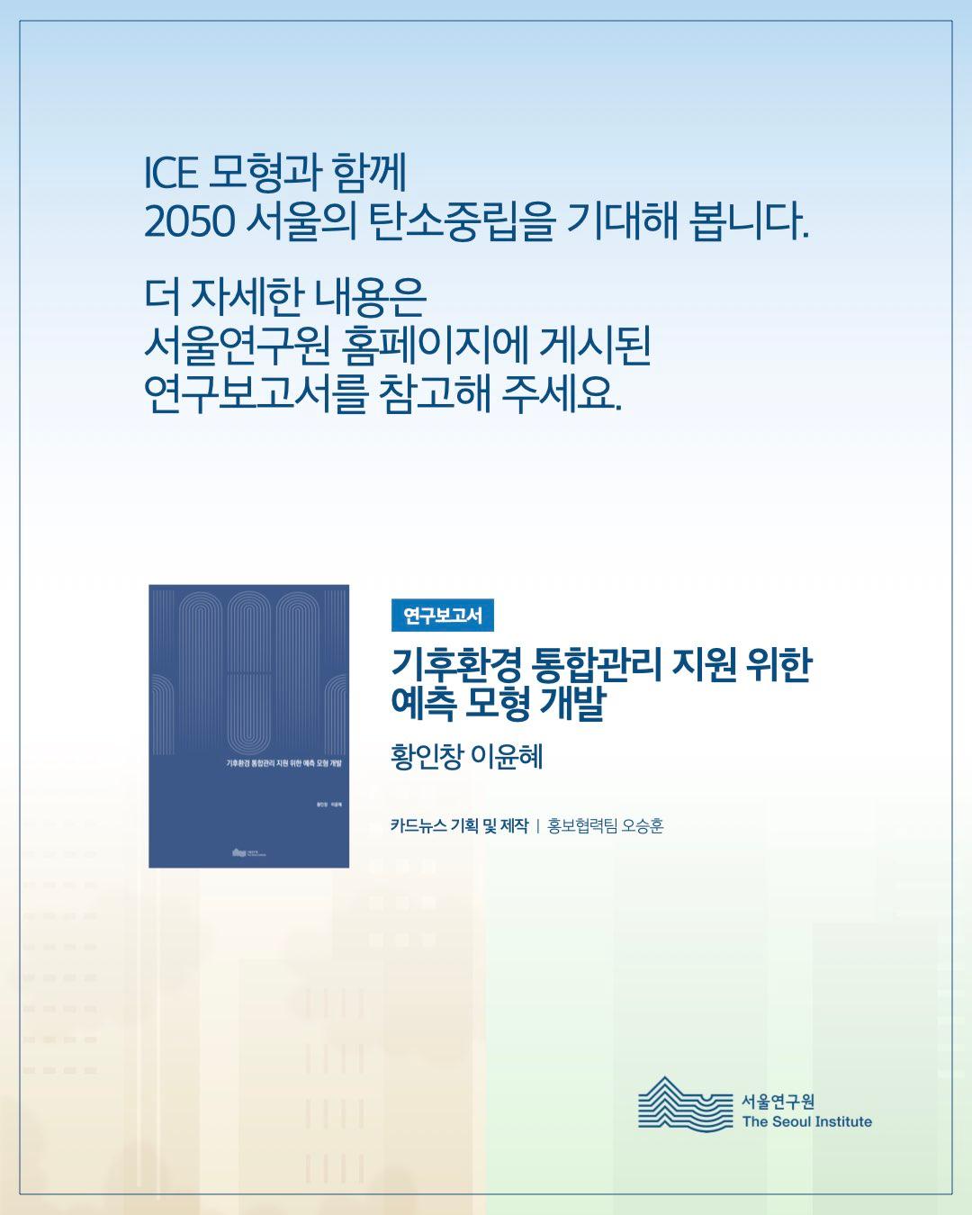 ICE 모형과 함께 2050 서울의 탄소중립을 기대해 봅니다.  더 자세한 내용은 서울연구원 홈페이지에 게시된 연구보고서를 참고해 주세요.  연구보고서 기후환경 통합관리 지원 위한 예측 모형 개발 황인창 이윤혜  카드뉴스 기획 및 제작 ㅣ 홍보협력팀 오승훈  서울연구원 The Seoul Institute