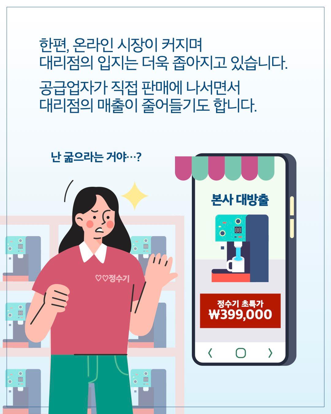 한편, 온라인 시장이 커지며 대리점의 입지는 더욱 좁아지고 있습니다. 공급업자가 직접 판매에 나서면서 대리점의 매출이 줄어들기도 합니다.  난 굶으라는 거야…?  본사 대방출 정수기 초특가 ₩399,000