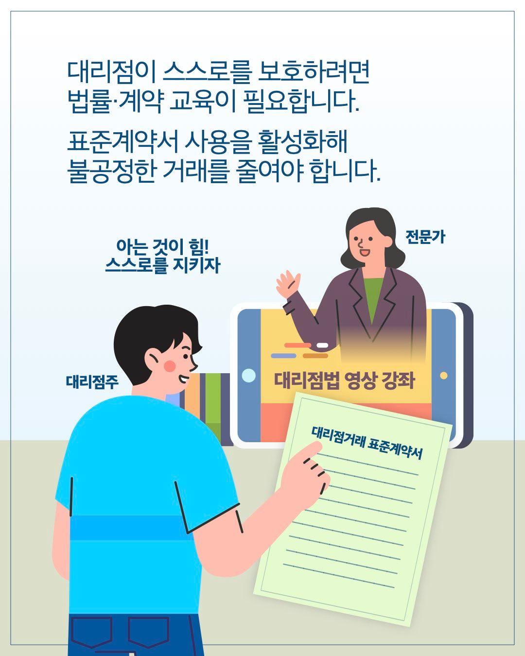 대리점이 스스로를 보호하려면 법률·계약 교육이 필요합니다. 표준계약서 사용을 활성화해 불공정한 거래를 줄여야 합니다.  아는 것이 힘! 스스로를 지키자      대리점주 ← 전문가     대리점법 영상 강좌     대리점거래 표준계약서