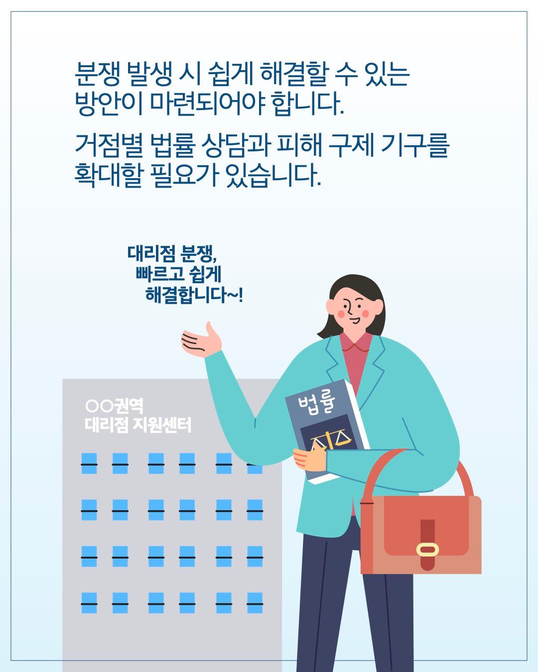 분쟁 발생 시 쉽게 해결할 수 있는 방안이 마련되어야 합니다. 거점별 법률 상담과 피해 구제 기구를 확대할 필요가 있습니다. 대리점 분쟁, 빠르고 쉽게 해결합니다~! ○○권역 대리점 지원센터