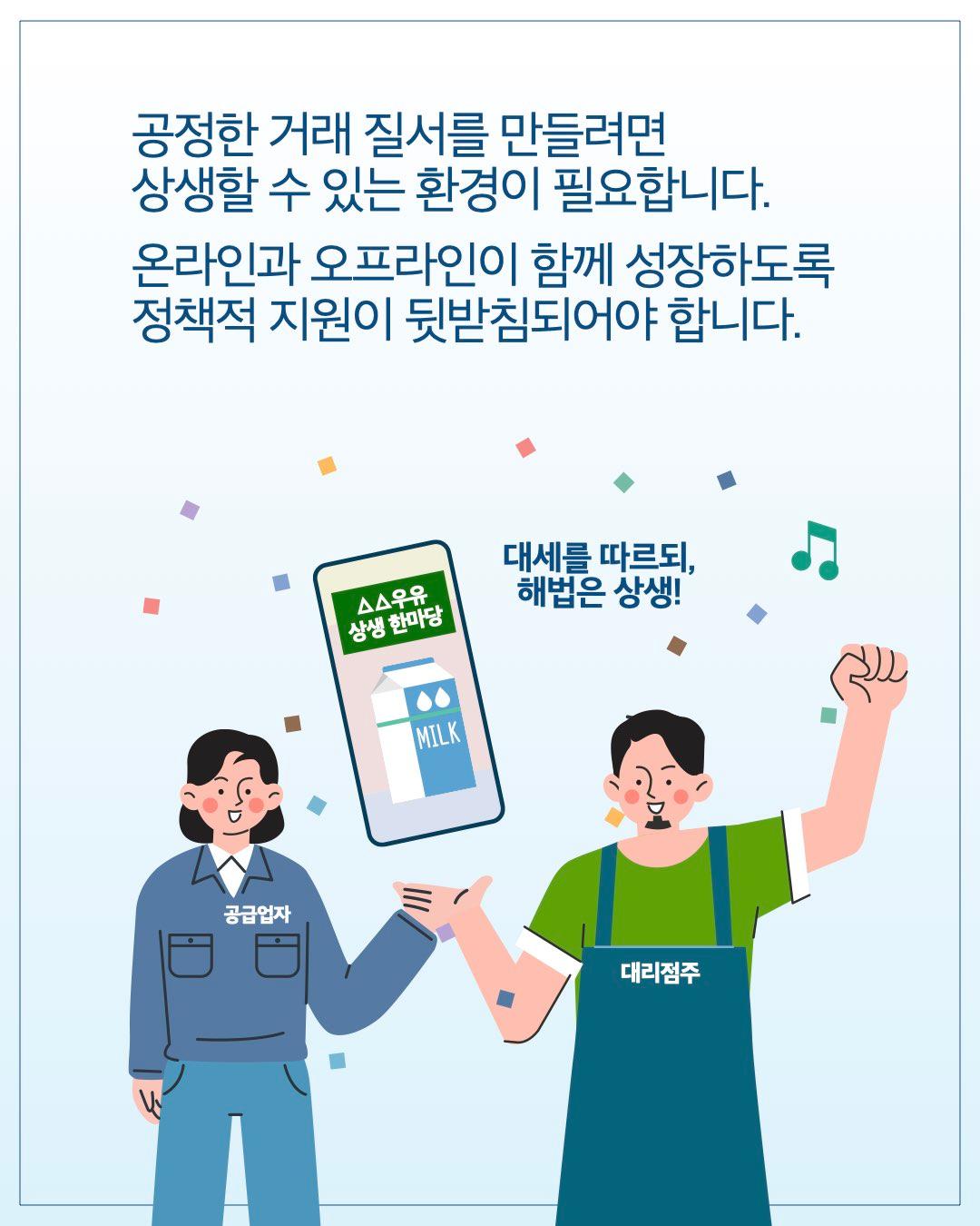 공정한 거래 질서를 만들려면 상생할 수 있는 환경이 필요합니다. 온라인과 오프라인이 함께 성장하도록 정책적 지원이 뒷받침되어야 합니다.  대세를 따르되, 해법은 상생!  △△우유 상생 한마당
