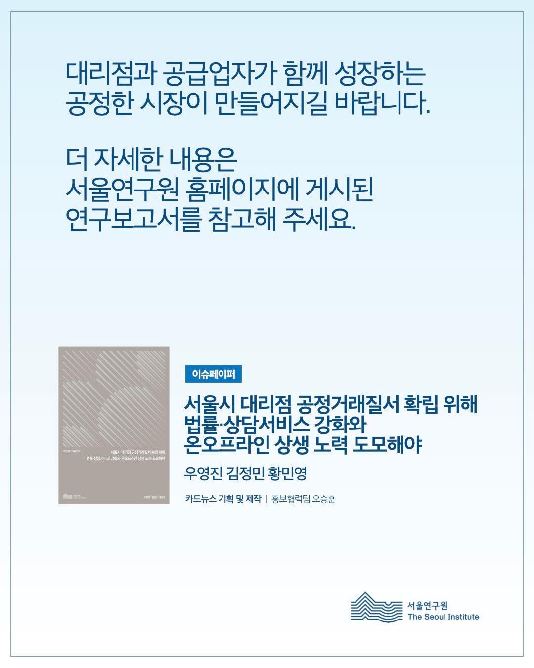 대리점과 공급업자가 함께 성장하는 공정한 시장이 만들어지길 바랍니다. 더 자세한 내용은 서울연구원 홈페이지에 게시된 연구보고서를 참고해 주세요.  이슈페이퍼 서울시 대리점 공정거래질서 확립 위해 법률·상담서비스 강화와 온오프라인 상생 노력 도모해야  우영진 김정민 황민영  카드뉴스 기획 및 제작 | 홍보협력팀 오승훈  서울연구원 (The Seoul Institute)