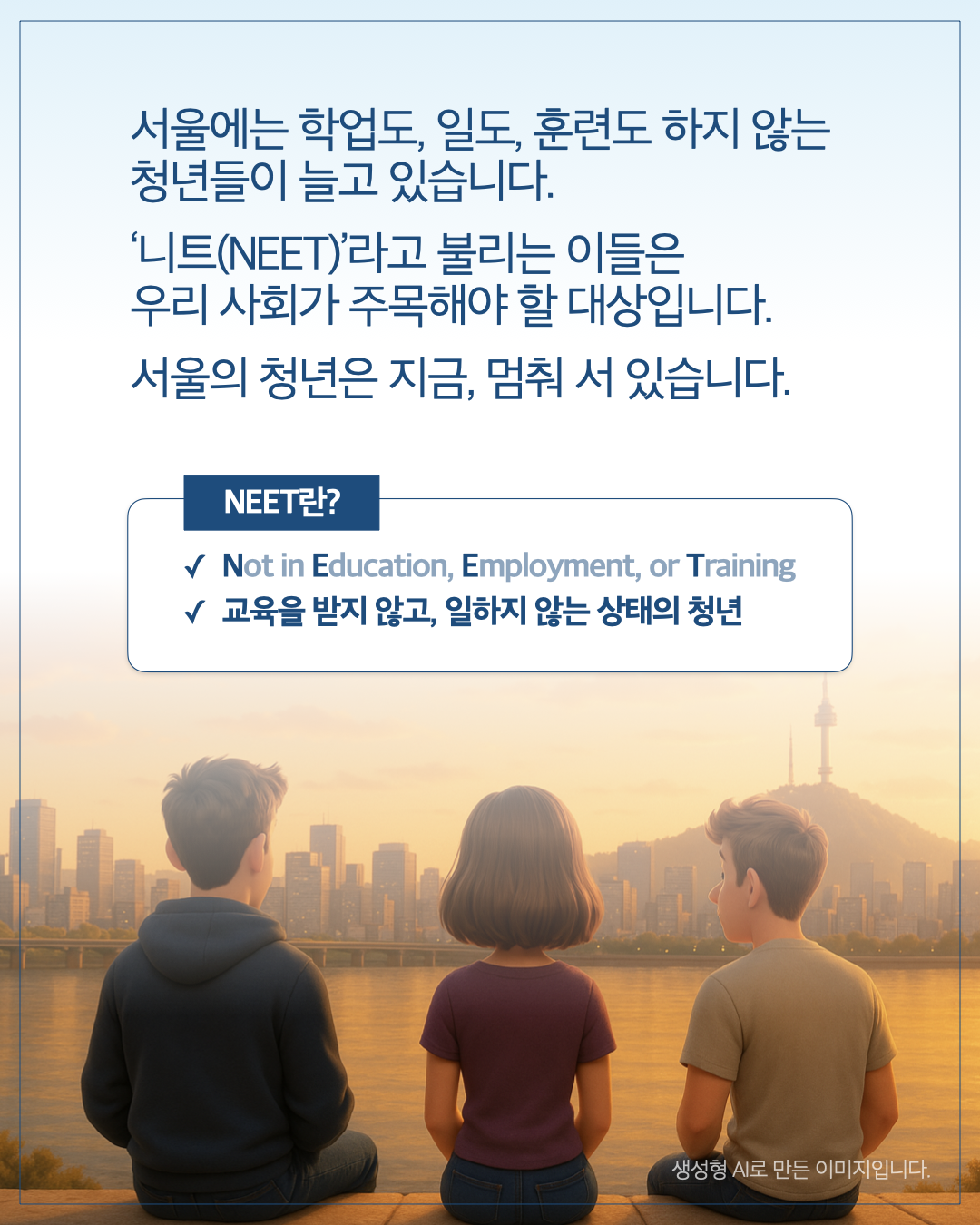 서울에는 학업도, 일도, 훈련도 하지 않는 청년들이 늘고 있습니다. 니트(NEET)라고 불리는 이들은 우리 사회가 주목해야 할 대상입니다. 서울의 청년은 지금, 멈춰 서 있습니다. NEET란? ✓ Not in Education, Employment, or Training ✓ 교육을 받지 않고, 일하지 않는 상태의 청년 생성형 AI로 만든 이미지입니다.