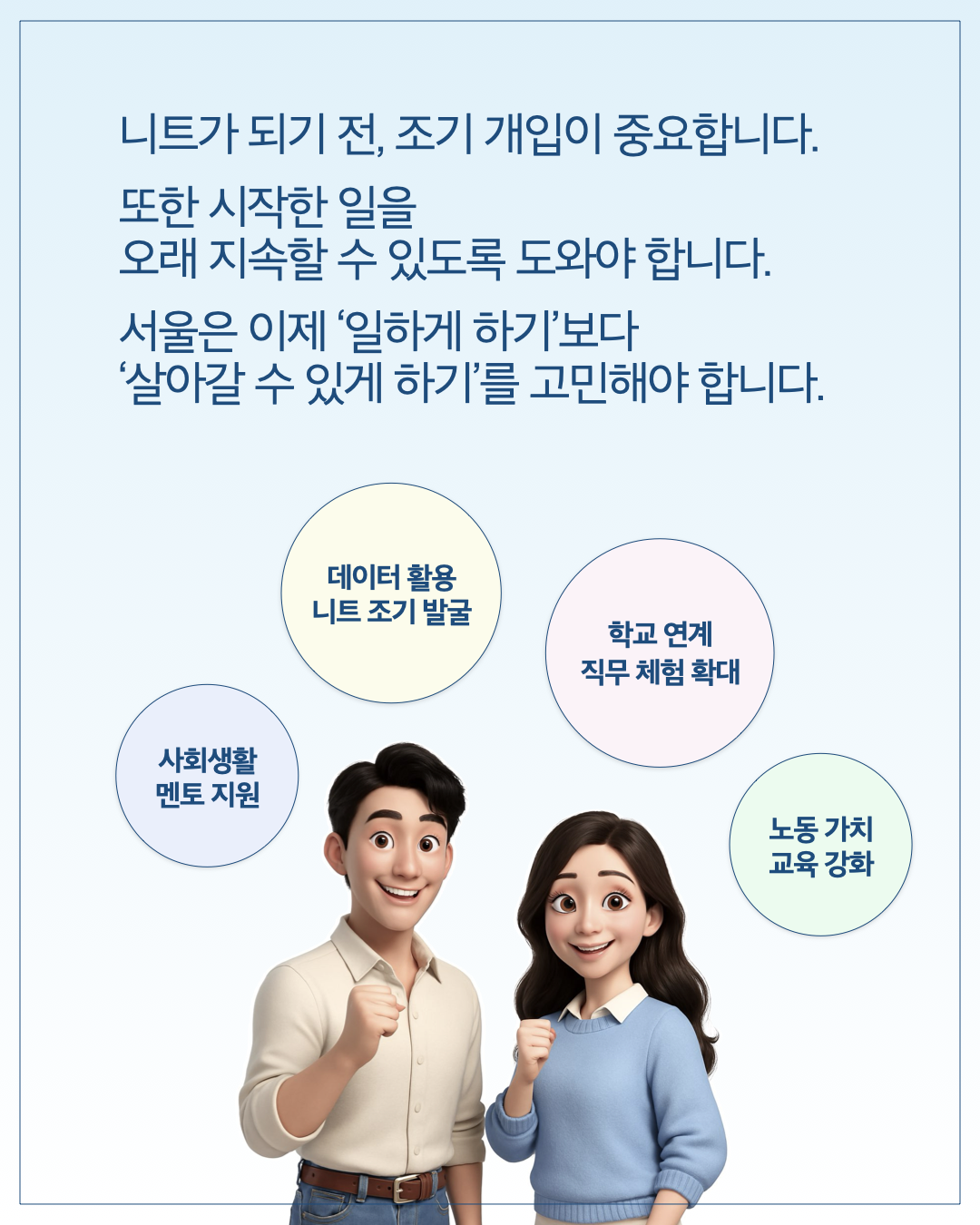 니트가 되기 전, 조기 개입이 중요합니다. 또한 시작한 일을 오래 지속할 수 있도록 도와야 합니다. 서울은 이제 '일하게 하기'보다 '살아갈 수 있게 하기'를 고민해야 합니다.      데이터 활용 니트 조기 발굴     학교 연계 직무 체험 확대     사회생활 멘토 지원     노동 가치 교육 강화