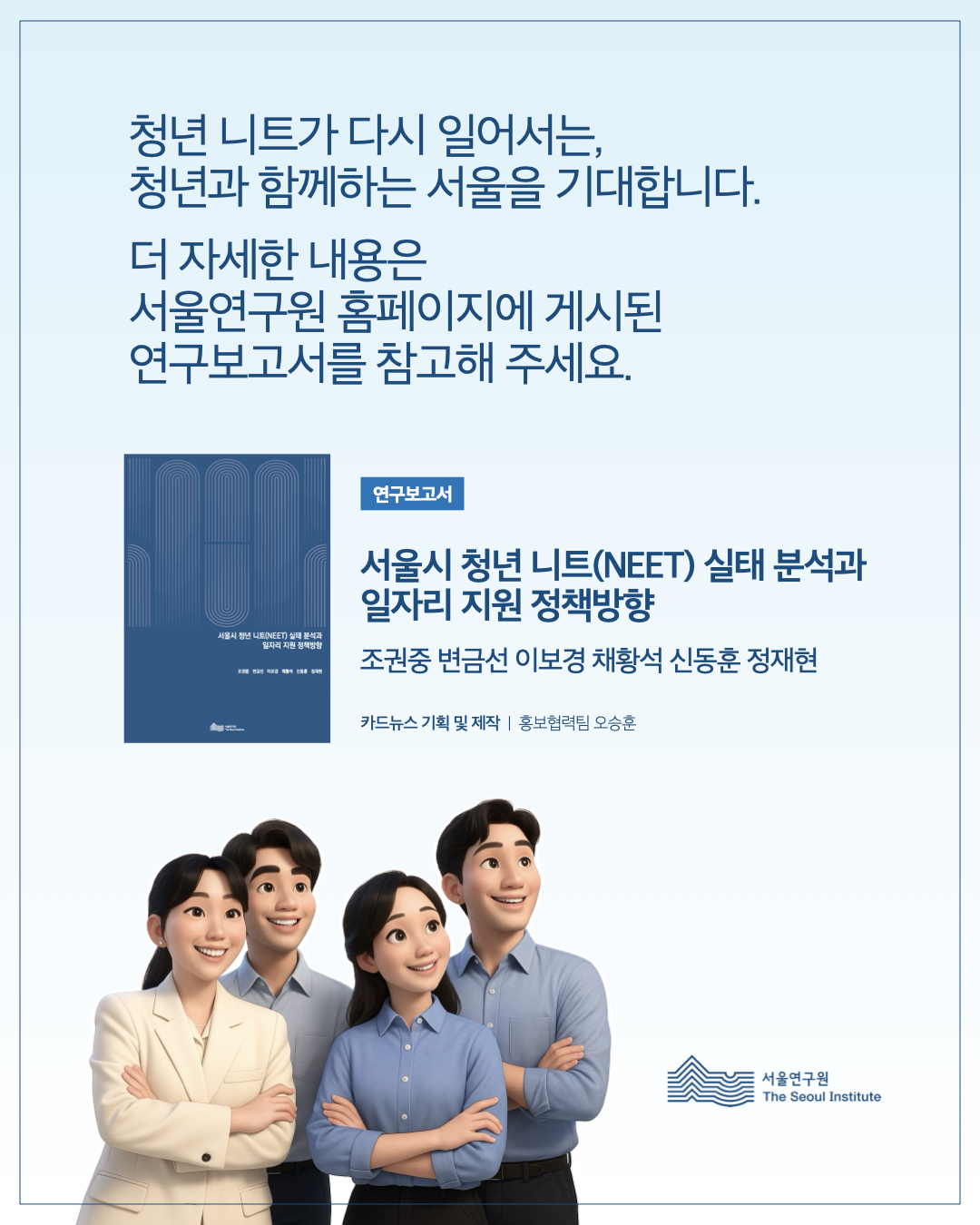 청년 니트가 다시 일어서는, 청년과 함께하는 서울을 기대합니다. 더 자세한 내용은 서울연구원 홈페이지에 게시된 연구보고서를 참고해 주세요.  연구보고서 서울시 청년 니트(NEET) 실태 분석과 일자리 지원 정책방향  조권중 변금선 이보경 채황석 신동훈 정재현  카드뉴스 기획 및 제작 | 홍보협력팀 오승훈  서울연구원 (The Seoul Institute)