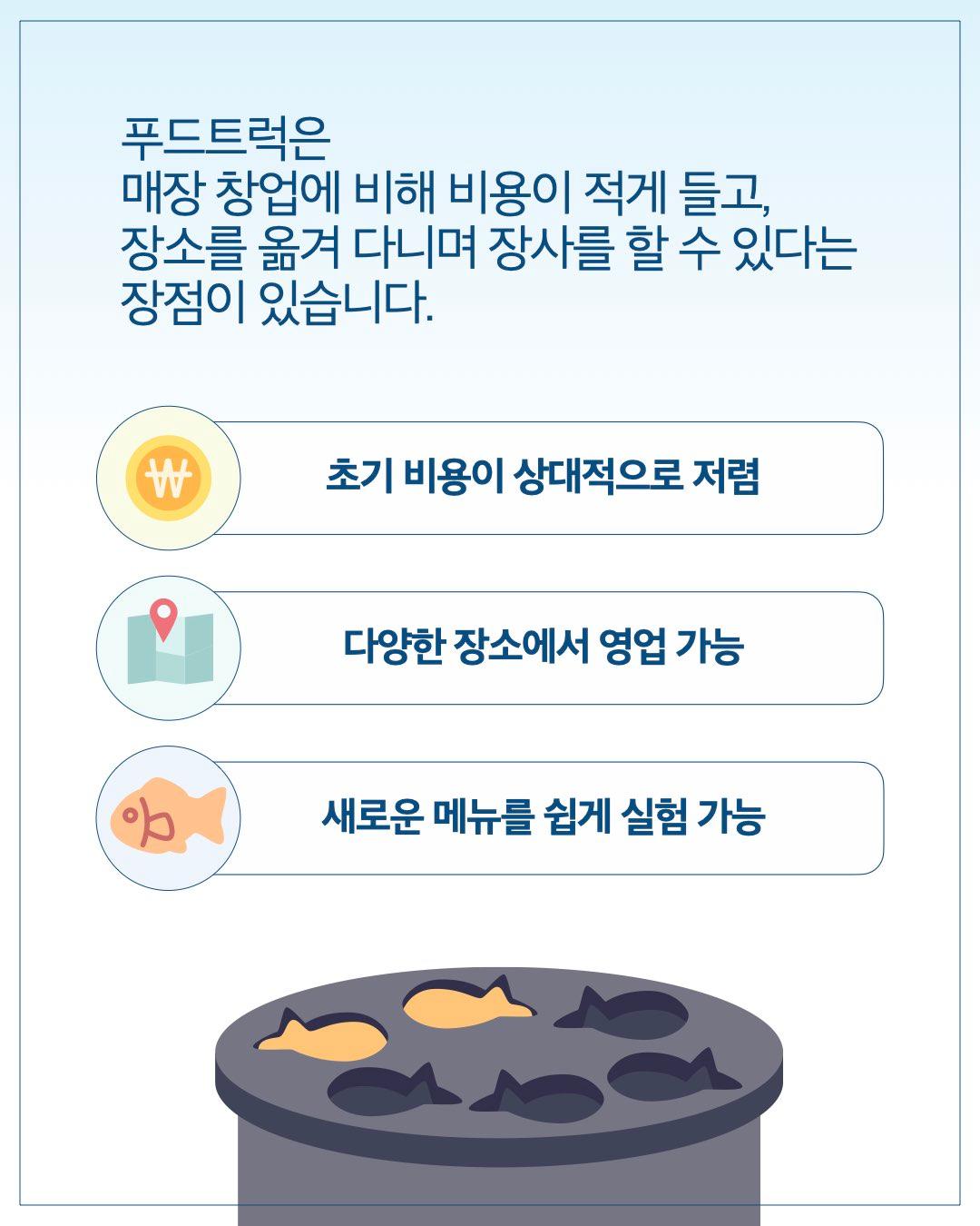 푸드트럭은 매장 창업에 비해 비용이 적게 들고, 장소를 옮겨 다니며 장사를 할 수 있다는 장점이 있습니다.      초기 비용이 상대적으로 저렴     다양한 장소에서 영업 가능     새로운 메뉴를 쉽게 실험 가능