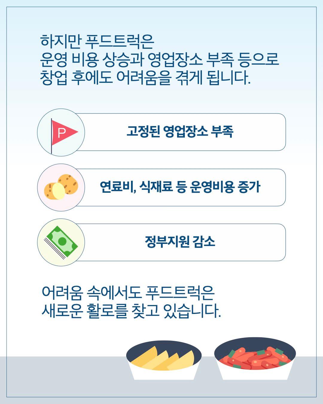 하지만 푸드트럭은 운영 비용 상승과 영업장소 부족 등으로 창업 후에도 어려움을 겪게 됩니다.      고정된 영업장소 부족     연료비, 식재료 등 운영비용 증가     정부지원 감소  어려움 속에서도 푸드트럭은 새로운 활로를 찾고 있습니다.