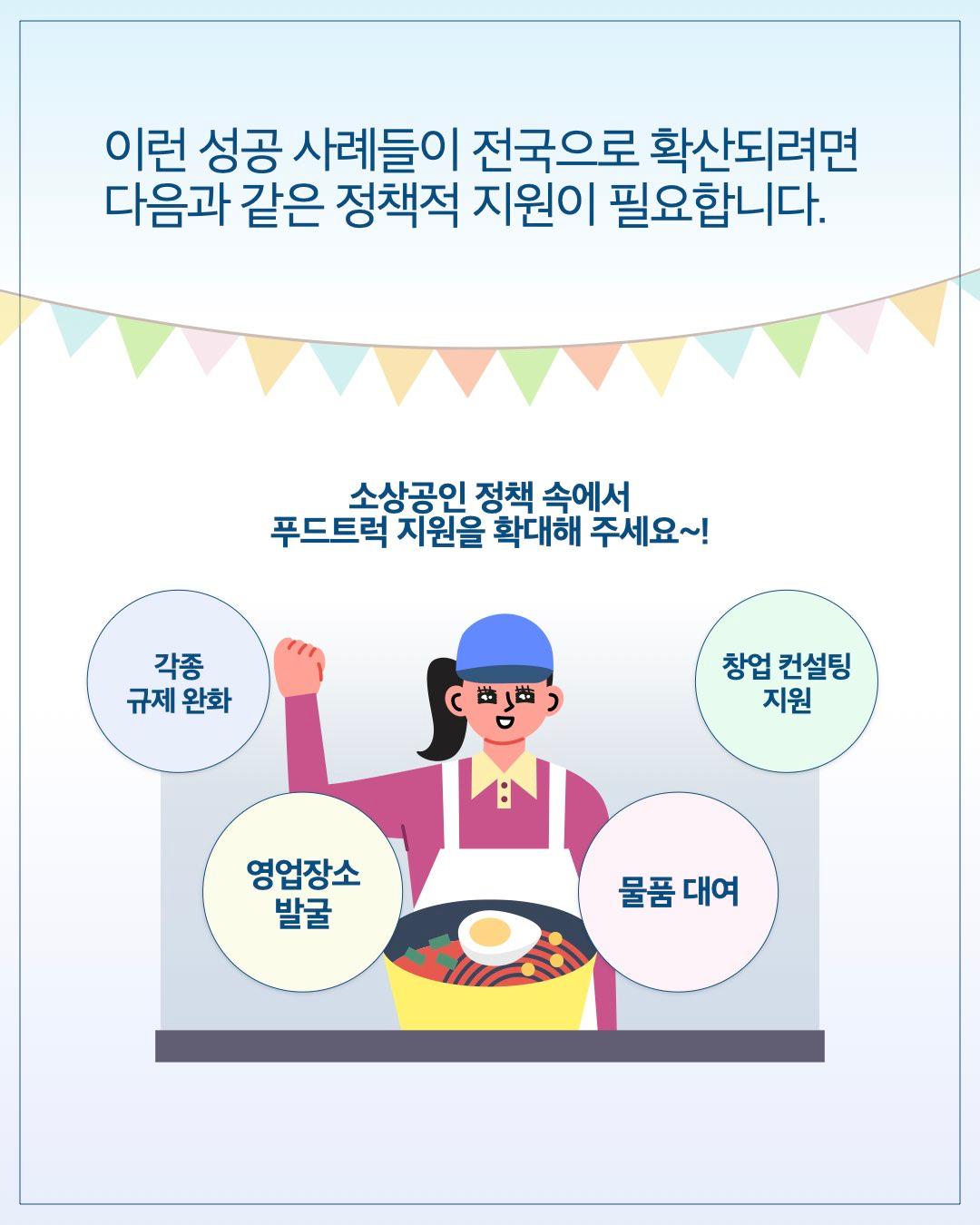 이런 성공 사례들이 전국으로 확산되려면 다음과 같은 정책적 지원이 필요합니다.  소상공인 정책 속에서 푸드트럭 지원을 확대해 주세요~!      각종 규제 완화     영업장소 발굴     물품 대여     창업 컨설팅 지원