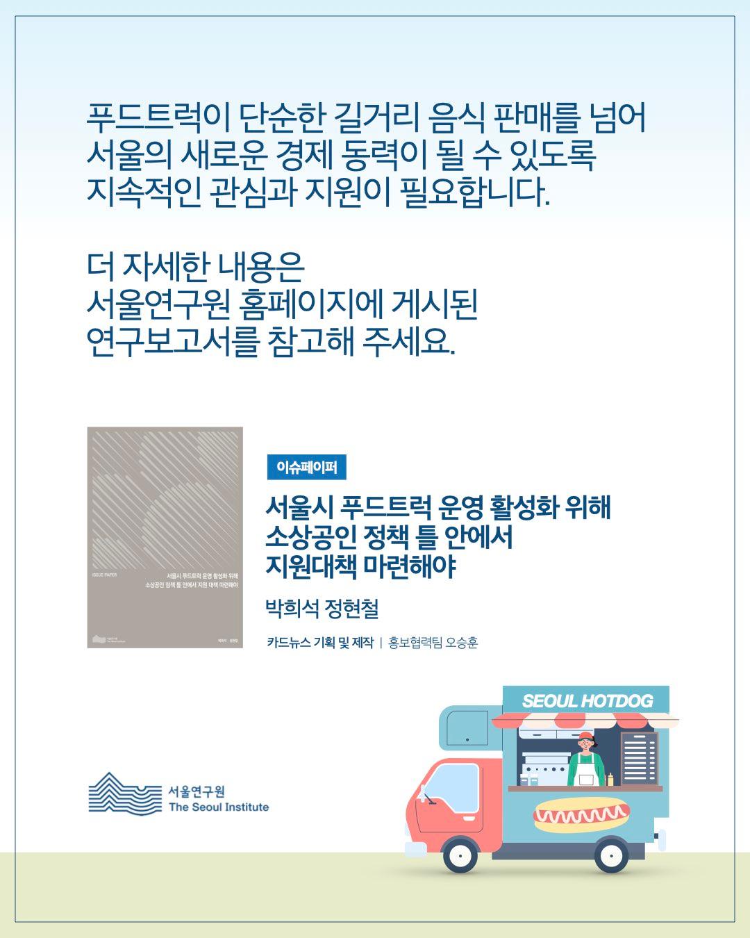 푸드트럭이 단순한 길거리 음식 판매를 넘어 서울의 새로운 경제 동력이 될 수 있도록 지속적인 관심과 지원이 필요합니다. 더 자세한 내용은 서울연구원 홈페이지에 게시된 연구보고서를 참고해 주세요.  이슈페이퍼 서울시 푸드트럭 운영 활성화 위해 소상공인 정책 틀 안에서 지원대책 마련해야  박희석 정현철  카드뉴스 기획 및 제작 | 홍보협력팀 오승훈  서울연구원 (The Seoul Institute)