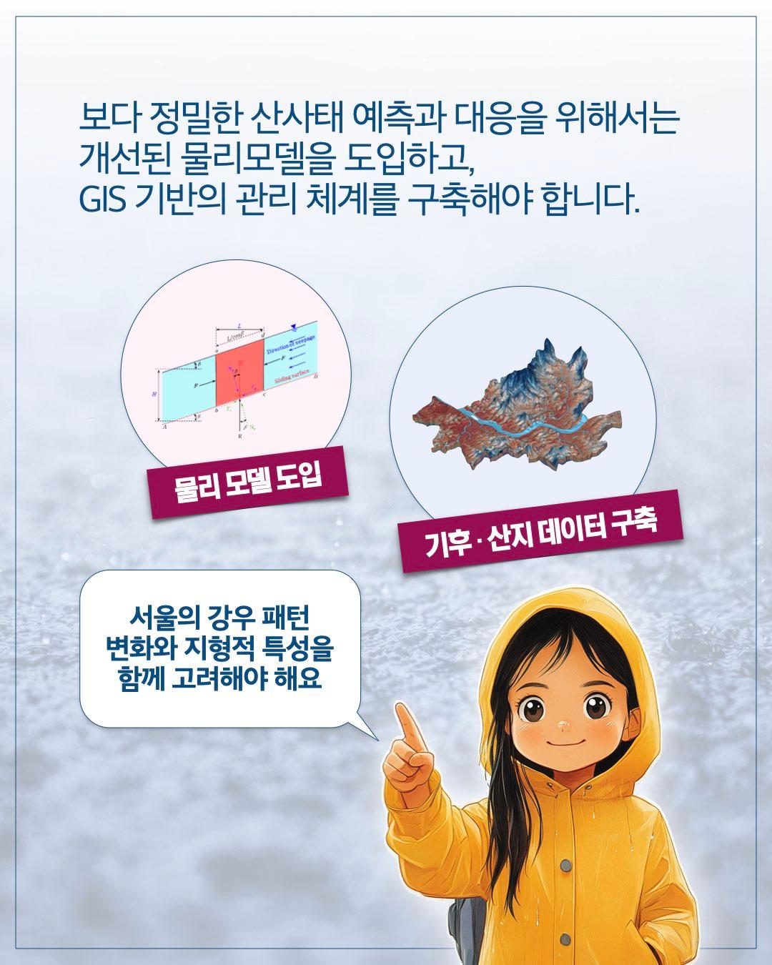 보다 정밀한 산사태 예측과 대응을 위해서는 개선된 물리모델을 도입하고, GIS 기반의 관리 체계를 구축해야 합니다.      물리 모델 도입     기후·산지 데이터 구축  서울의 강우 패턴 변화와 지형적 특성을 함께 고려해야 해요