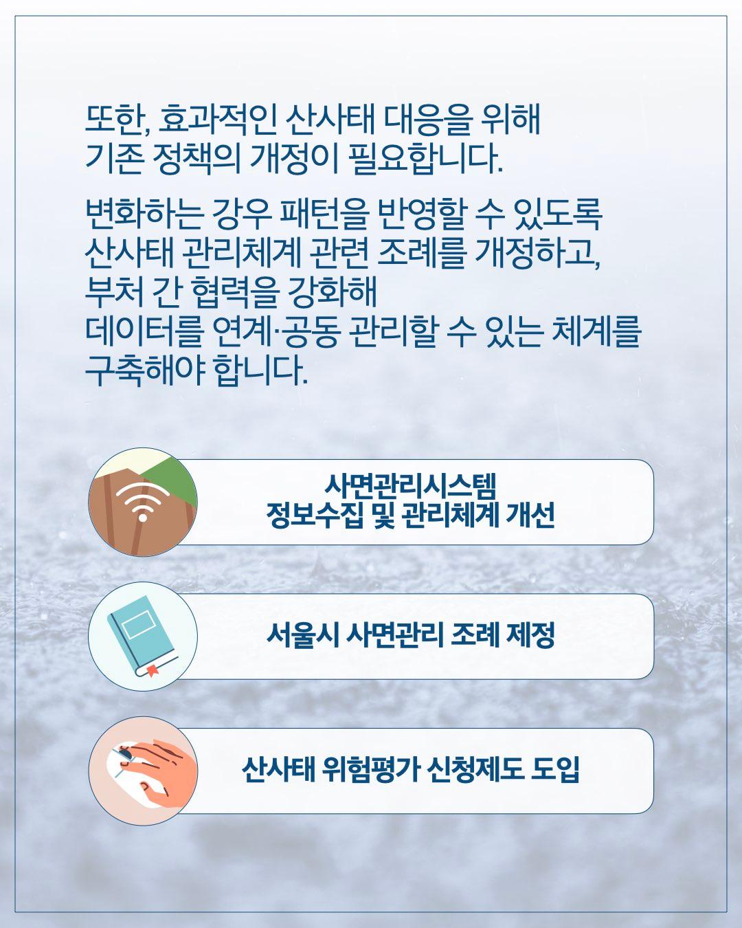 또한, 효과적인 산사태 대응을 위해 기존 정책의 개정이 필요합니다. 변화하는 강우 패턴을 반영할 수 있도록 산사태 관리체계 관련 조례를 개정하고, 부처 간 협력을 강화해 데이터를 연계·공동 관리할 수 있는 체계를 구축해야 합니다.  사면관리시스템 정보수집 및 관리체계 개선 서울시 사면관리 조례 제정 산사태 위험평가 신청제도 도입