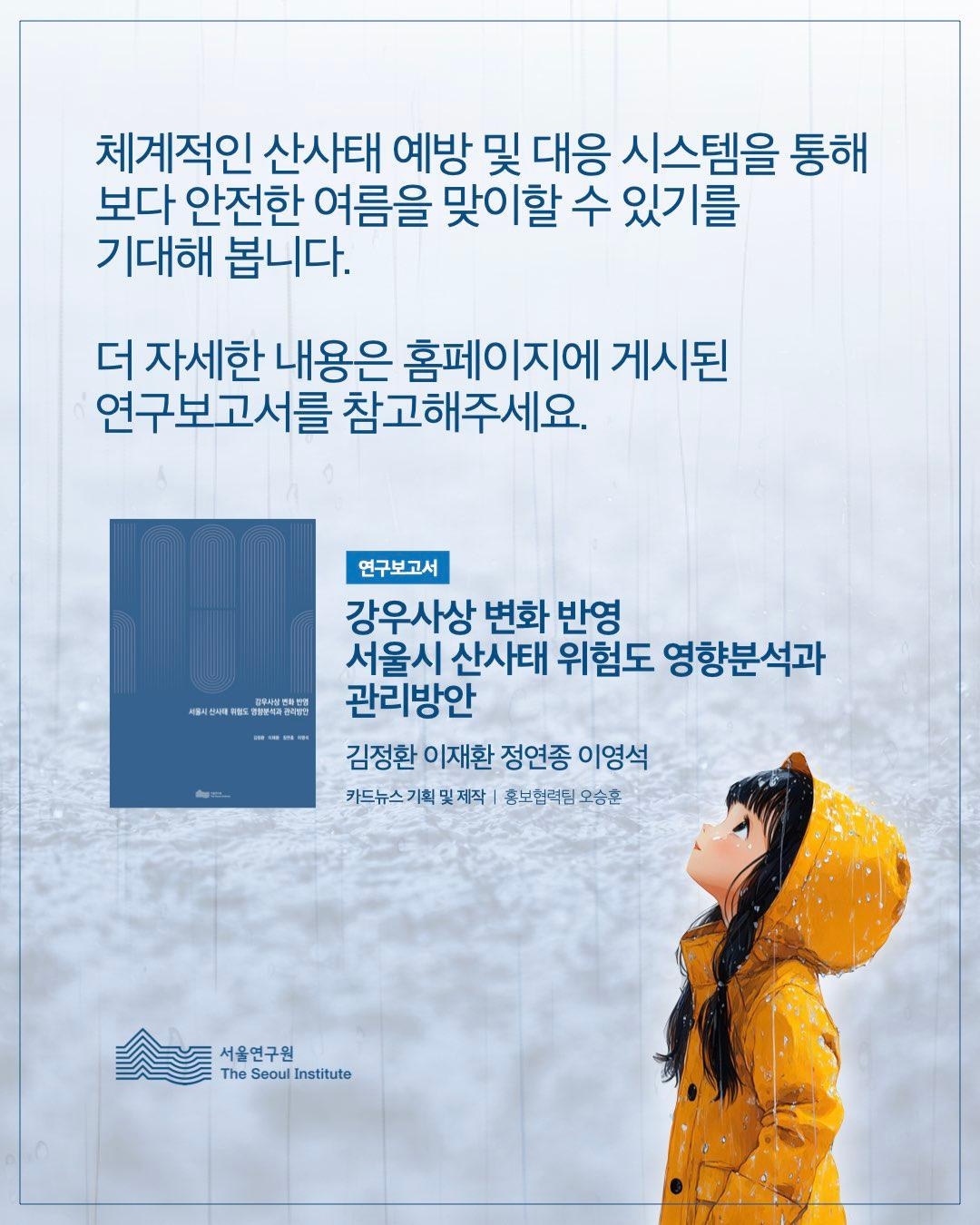 체계적인 산사태 예방 및 대응 시스템을 통해 보다 안전한 여름을 맞이할 수 있기를 기대해 봅니다. 더 자세한 내용은 홈페이지에 게시된 연구보고서를 참고해주세요.  연구보고서 강우사상 변화 반영 서울시 산사태 위험도 영향분석과 관리방안  김정환 이재환 정연종 이영석  카드뉴스 기획 및 제작 | 홍보협력팀 오승훈  서울연구원 (The Seoul Institute)