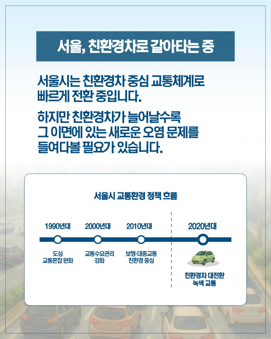 서울 친환경차로 갈아타는 중 서울시는 친환경차 중심 교통체계로 빠르게 전환중입니다. 하지만 친환경차가 늘어날 수록 그 이면에 있는 새로운 오염문제를 들여다볼 필요가 있습니다. 서울시교통환경 정책흐름 1990년대 도시 교통혼잡 완화 2000년대 교통수요관리 강화 2010년대 보행 대중교통 친환경 중심 2020년대 친환경차 대전환 녹색교통