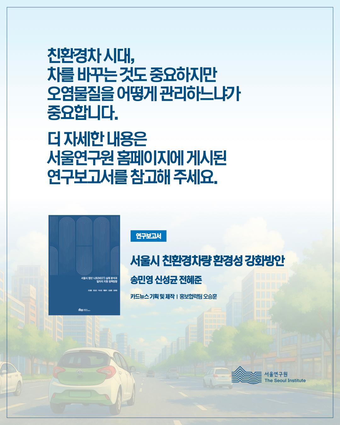 친환경차 시대, 차를 바꾸는 것도 중요하지만 오염물질을 어떻게 관리하느냐가 중요합니다. 더 자세한 내용은 서울연구원 홈페이지에 게시된 연구보고서를 참고해주세요. 연구보고서 서울시 친환경차량 환경성 강화방안, 송민영 신성균 전혜준, 카드뉴스 기획 및 제작 홍보협력팀 오승훈 서울연구원