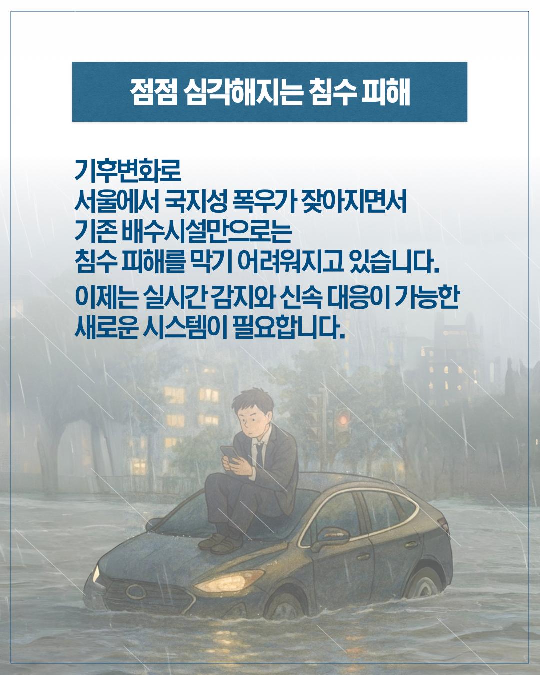 점점 심각해지는 침수 피해 기후변화로 서울에서 국지성 폭우가 잦아지면서 기존 배수시설만으로는 침수 피해를 막기 어려워지고 있습니다. 이제는 실시간 감지와 신속대응이 가능한 새로운 시스템이 필요합니다.