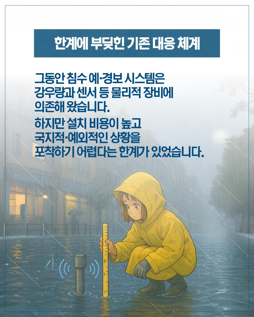 한계에 부딪힌 기존 대응 체계 그동안 침수 예경보 시스템은 강우량과 센서 등 물리적 장비에 의존해왔습니다. 하지만 설치비용이 높고 국지적 예외적인 상황을 포착하기 어렵다는 한계가 있었습니다.