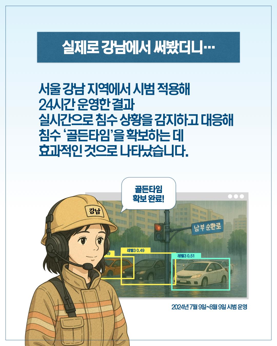 실제로 강남에서 써봤더니…  서울 강남 지역에서 시범 적용해 24시간 운영한 결과 실시간으로 침수 상황을 감지하고 대응해 침수 '골든타임'을 확보하는 데 효과적인 것으로 나타났습니다.  골든타임 확보 완료!  (레벨3 0.49 / 레벨3 0.51)  2024년 7월 9일~8월 9일 시범 운영