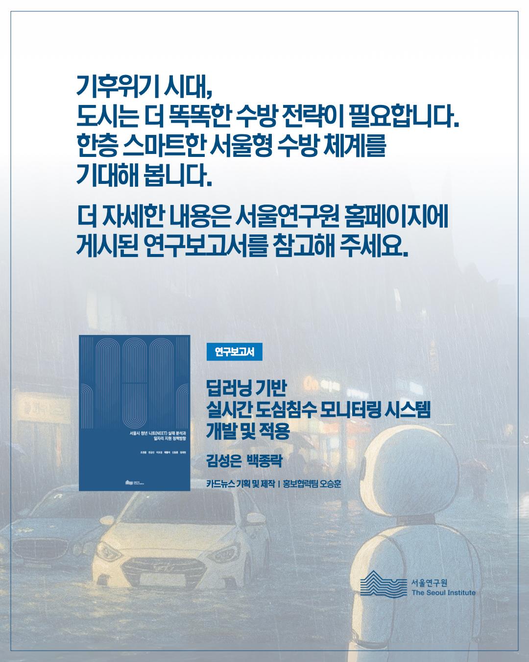 기후위기 시대, 도시는 더 똑똑한 수방 전략이 필요합니다. 한층 스마트한 서울형 수방체계를 기대해봅니다. 더 자세한 내용은 서울연구원 홈페이지에 게시된 연구보고서를 참고해주세요. 연구보고서 딥러닝 기반 실시간 도시침수 모니터링 시스템 개발 및 적용 김성은 백종락 카드뉴스 기획 및 제작, 홍보협력팀 오승훈 서울연구원