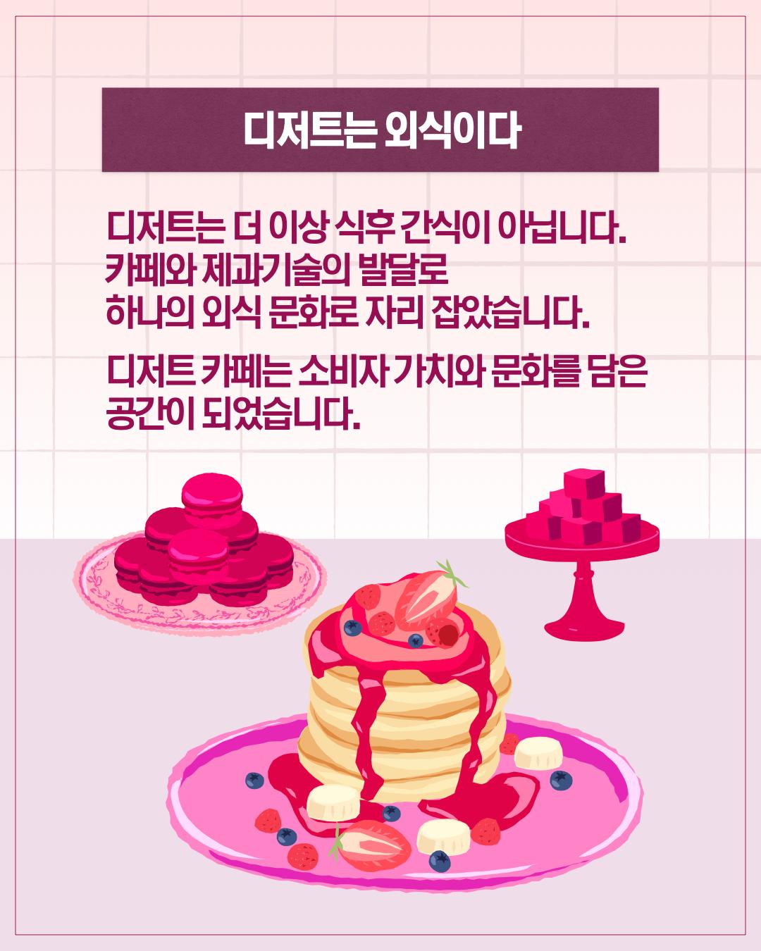 AM 10:32  디저트는 외식이다  디저트는 더 이상 식후 간식이 아닙니다. 카페와 제과기술의 발달로 하나의 외식 문화로 자리 잡았습니다. 디저트 카페는 소비자 가치와 문화를 담은 공간이 되었습니다.