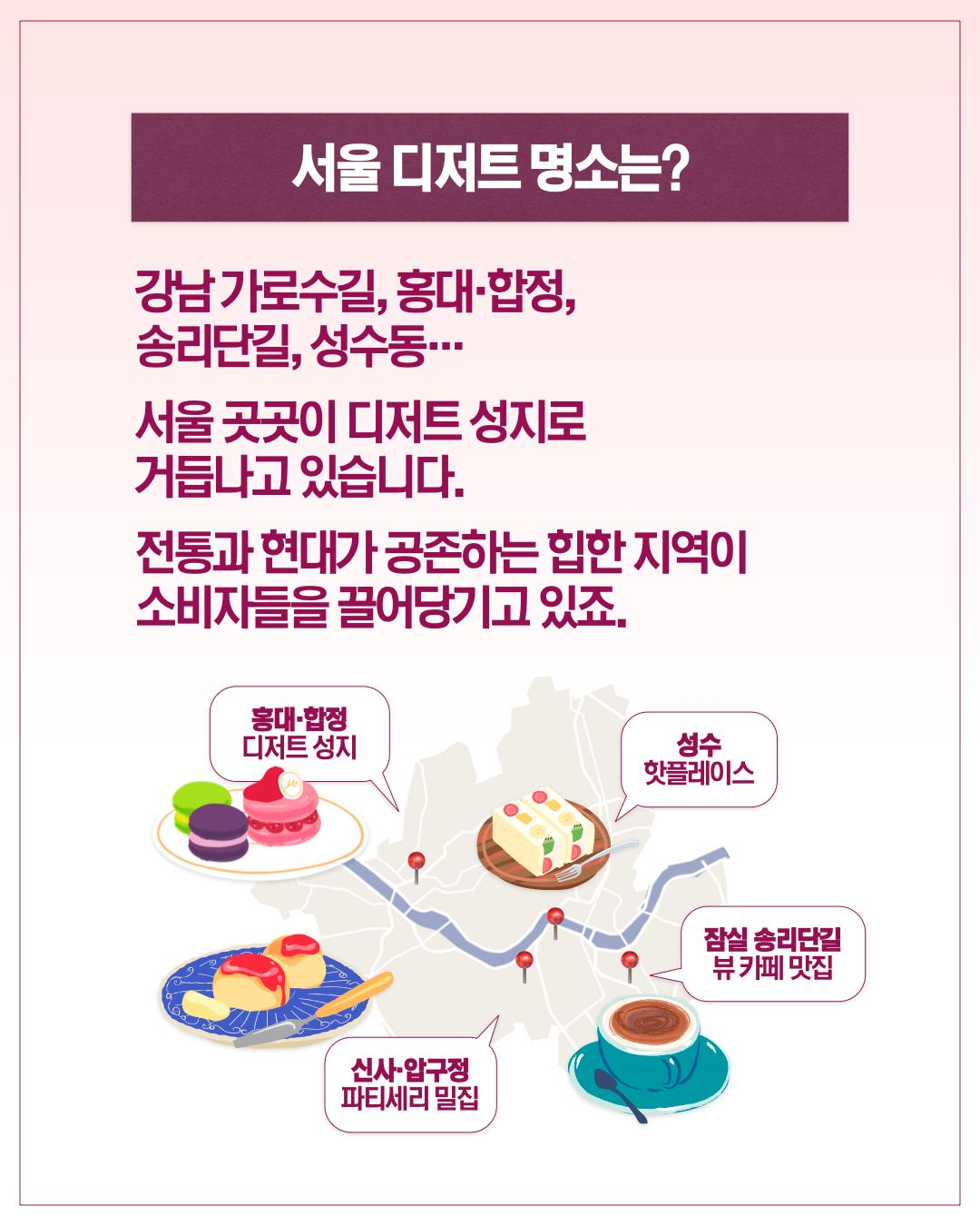 서울 디저트 명소는?  강남 가로수길, 홍대·합정, 송리단길, 성수동… 서울 곳곳이 디저트 성지로 거듭나고 있습니다. 전통과 현대가 공존하는 힙한 지역이 소비자들을 끌어당기고 있죠.      홍대·합정: 디저트 성지     성수: 핫플레이스     잠실 송리단길: 뷰 카페 맛집     신사·압구정: 파티세리 밀집