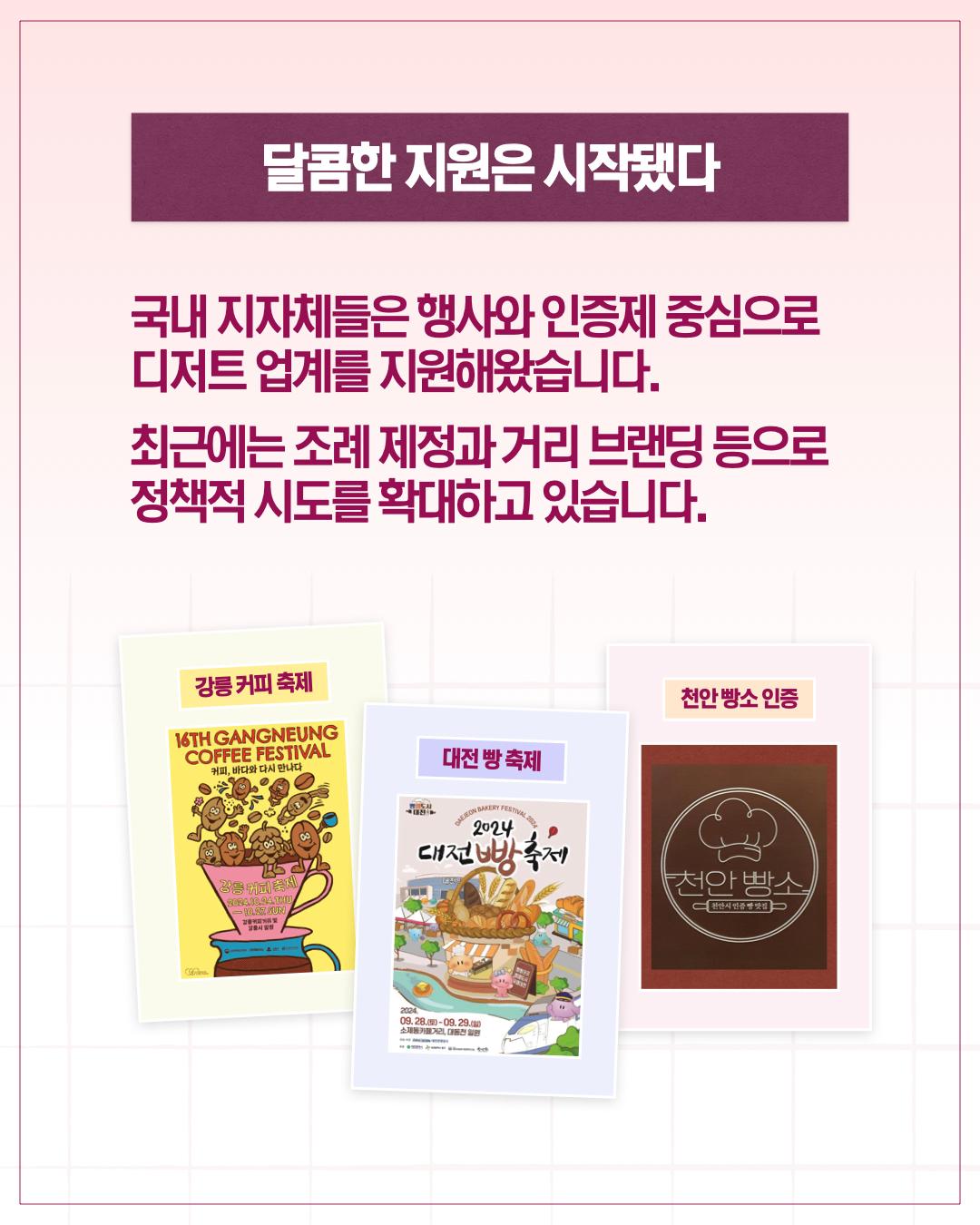 달콤한 지원은 시작됐다  국내 지자체들은 행사와 인증제 중심으로 디저트 업계를 지원해왔습니다. 최근에는 조례 제정과 거리 브랜딩 등으로 정책적 시도를 확대하고 있습니다.      강릉 커피 축제     대전 빵 축제     천안 빵소 인증