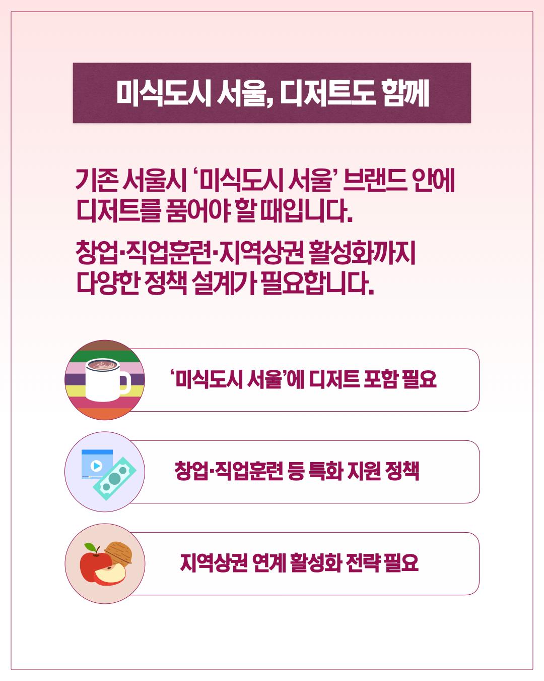 미식도시 서울, 디저트도 함께  기존 서울시 '미식도시 서울' 브랜드 안에 디저트를 품어야 할 때입니다. 창업·직업훈련·지역상권 활성화까지 다양한 정책 설계가 필요합니다.      '미식도시 서울'에 디저트 포함 필요     창업·직업훈련 등 특화 지원 정책     지역상권 연계 활성화 전략 필요