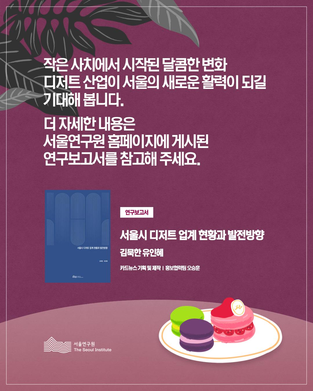 작은 사치에서 시작된 달콤한 변화, 디저트 산업이 서울의 새로운 활력이 되길 기대해 봅니다. 더 자세한 내용은 서울연구원 홈페이지에 게시된 연구보고서를 참고해 주세요.  연구보고서 서울시 디저트 업계 현황과 발전방향  김묵한 유인혜  카드뉴스 기획 및 제작 | 홍보협력팀 오승훈  서울연구원 (The Seoul Institute)
